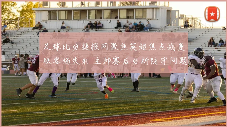 足球比分捷报网聚焦英超焦点战曼联客场失利 主帅赛后分析防守问题与伤停影响