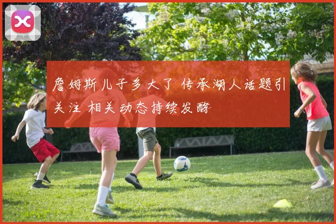 詹姆斯儿子多大了 传承湖人话题引关注 相关动态持续发酵