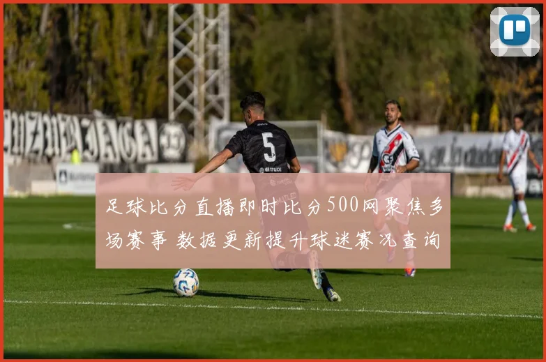 足球比分直播即时比分500网聚焦多场赛事 数据更新提升球迷赛况查询效率