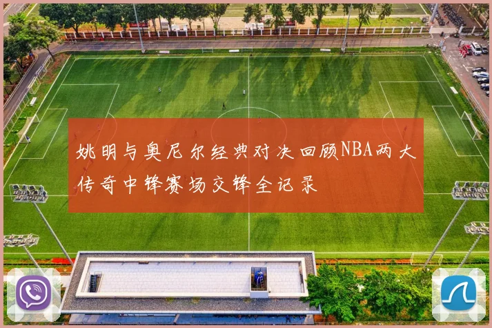 姚明与奥尼尔经典对决回顾NBA两大传奇中锋赛场交锋全记录
