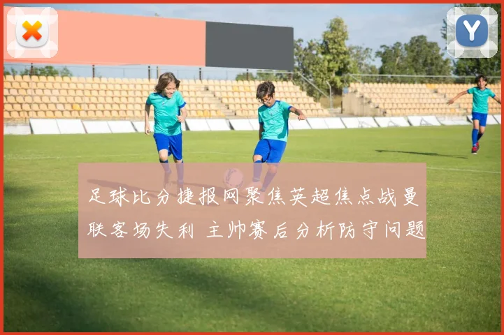 足球比分捷报网聚焦英超焦点战曼联客场失利 主帅赛后分析防守问题与伤停影响