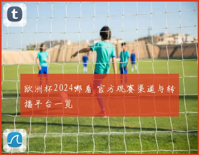 欧洲杯2024哪看 官方观赛渠道与转播平台一览