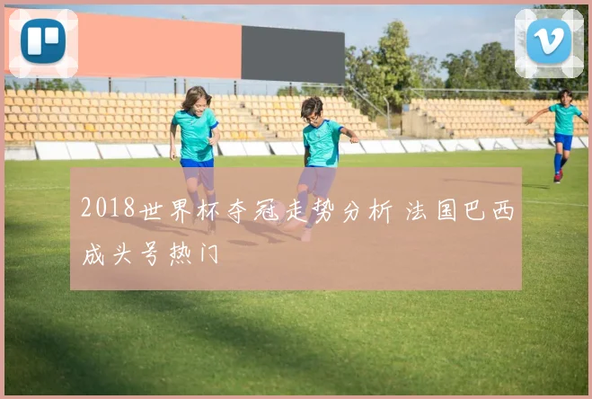 2018世界杯夺冠走势分析 法国巴西成头号热门