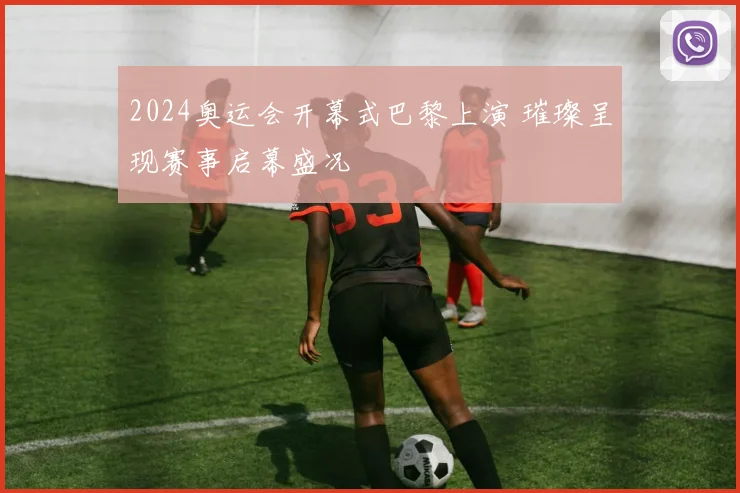 2024奥运会开幕式巴黎上演 璀璨呈现赛事启幕盛况