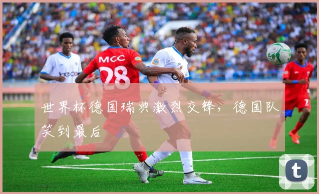 世界杯德国瑞典激烈交锋,德国队笑到最后