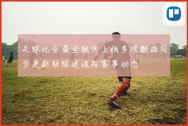 足球比分最全软件上线多项数据同步更新助球迷追踪赛事动态