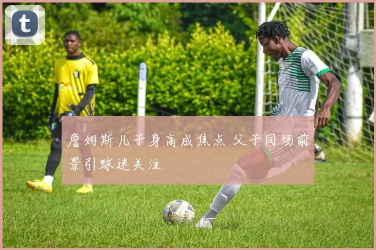 詹姆斯儿子身高成焦点 父子同场前景引球迷关注