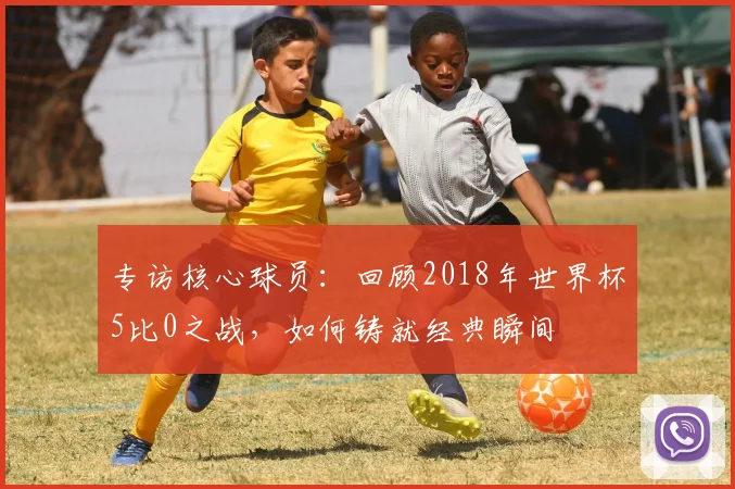 专访核心球员：回顾2018年世界杯5比0之战，如何铸就经典瞬间