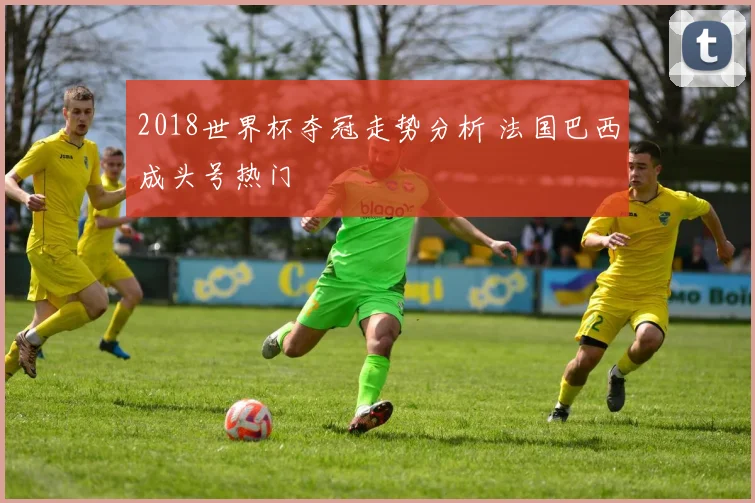 2018世界杯夺冠走势分析 法国巴西成头号热门