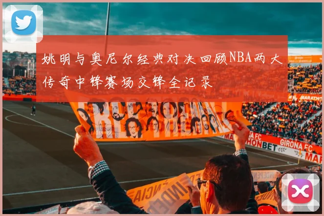 姚明与奥尼尔经典对决回顾NBA两大传奇中锋赛场交锋全记录