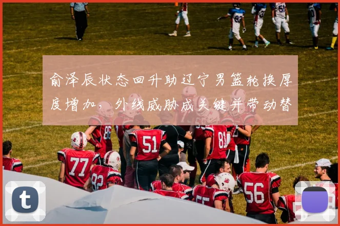俞泽辰状态回升助辽宁男篮轮换厚度增加，外线威胁成关键并带动替补得分