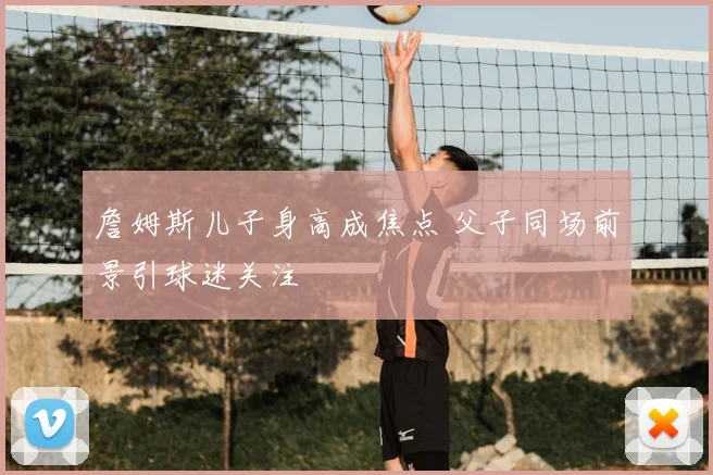 詹姆斯儿子身高成焦点 父子同场前景引球迷关注