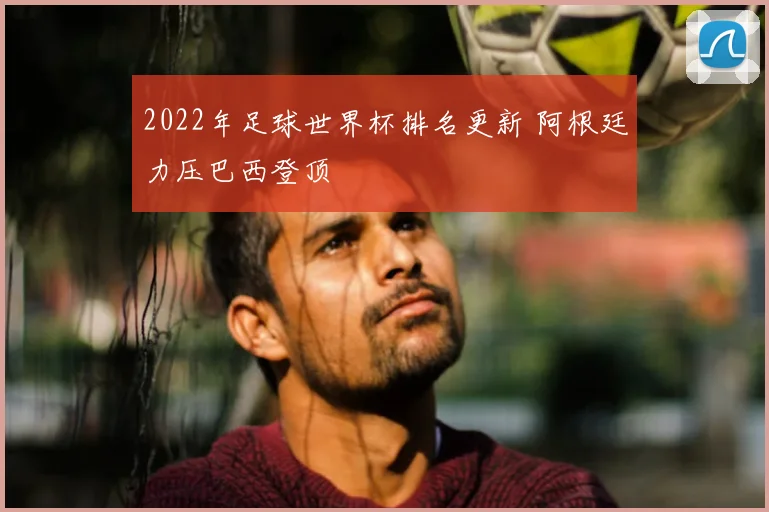 2022年足球世界杯排名更新 阿根廷力压巴西登顶