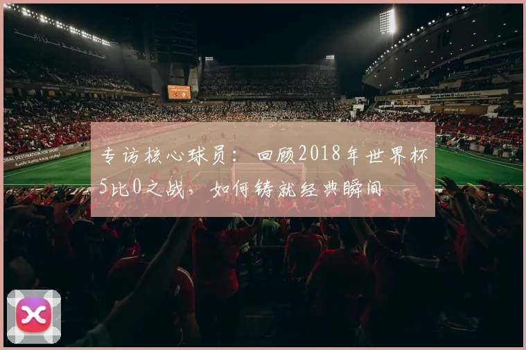 专访核心球员:回顾2018年世界杯5比0之战,如何铸就经典瞬间