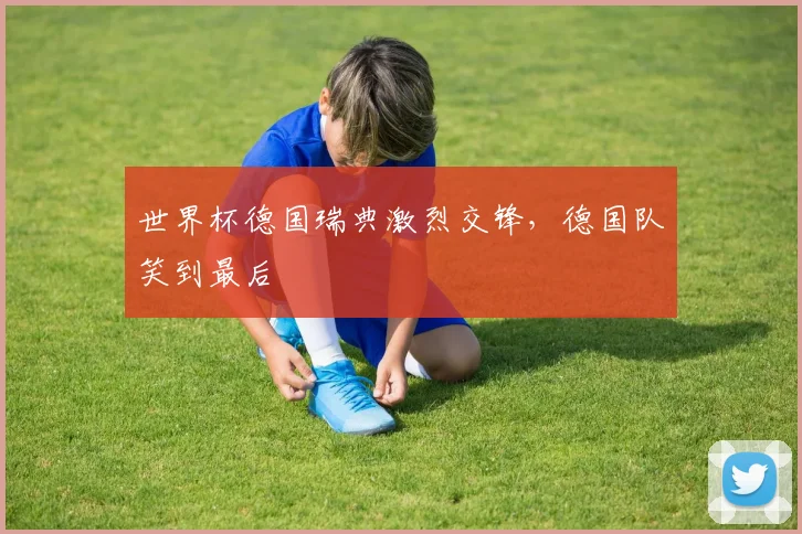 世界杯德国瑞典激烈交锋，德国队笑到最后