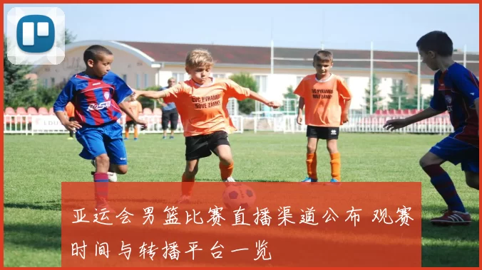 亚运会男篮比赛直播渠道公布 观赛时间与转播平台一览