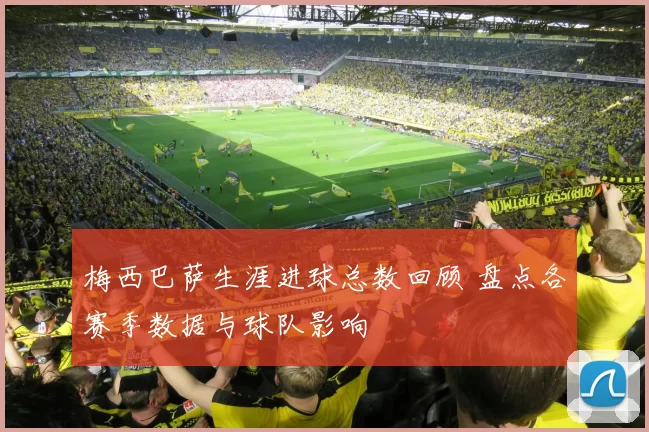 梅西巴萨生涯进球总数回顾 盘点各赛季数据与球队影响