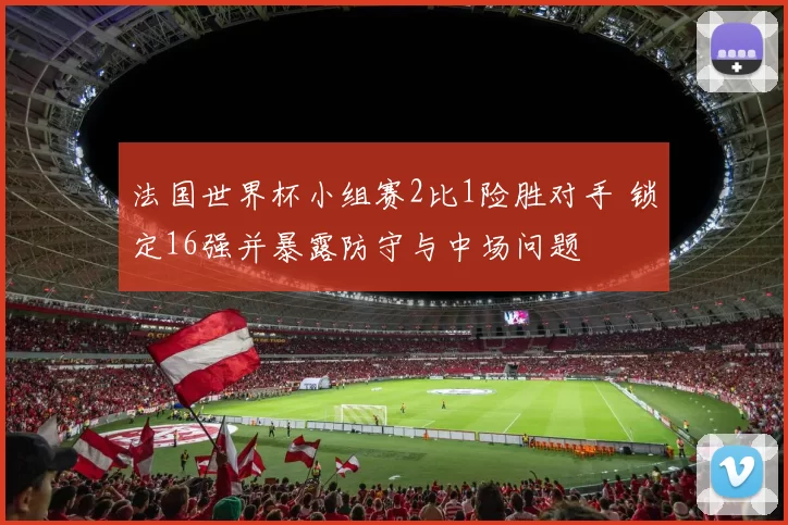 法国世界杯小组赛2比1险胜对手 锁定16强并暴露防守与中场问题