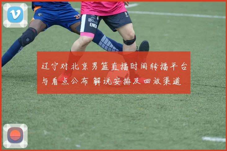 辽宁对北京男篮直播时间转播平台与看点公布 解说安排及回放渠道