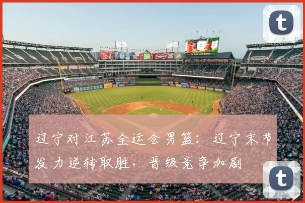 辽宁对江苏全运会男篮：辽宁末节发力逆转取胜，晋级竞争加剧