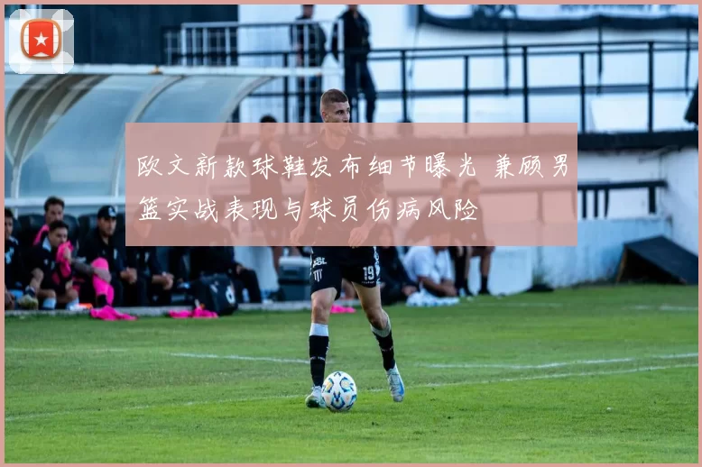 欧文新款球鞋发布细节曝光 兼顾男篮实战表现与球员伤病风险