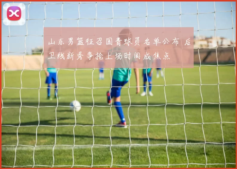 山东男篮征召国青球员名单公布 后卫线新秀争抢上场时间成焦点