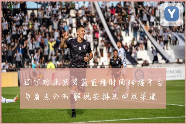 辽宁对北京男篮直播时间转播平台与看点公布 解说安排及回放渠道