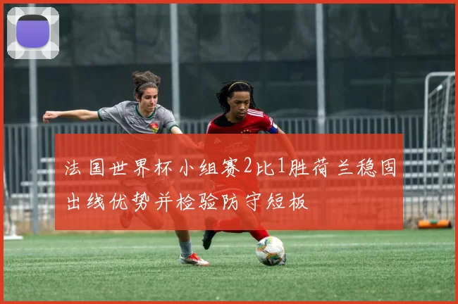 法国世界杯小组赛2比1胜荷兰稳固出线优势并检验防守短板