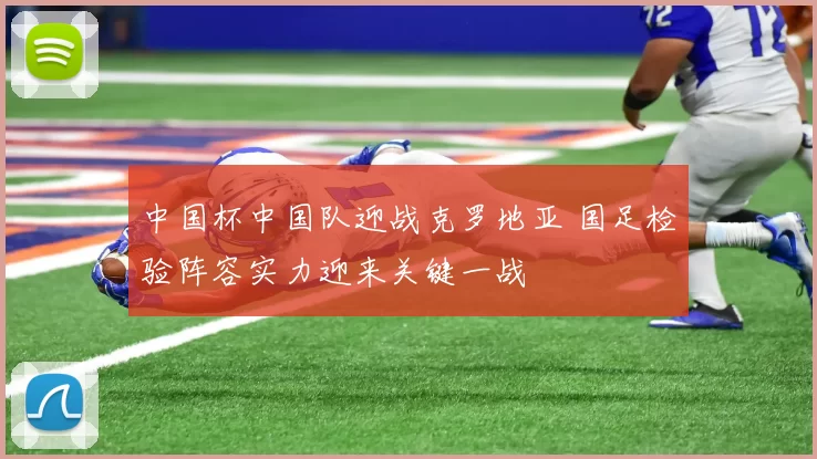 中国杯中国队迎战克罗地亚 国足检验阵容实力迎来关键一战