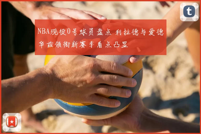 NBA现役0号球员盘点 利拉德与爱德华兹领衔新赛季看点凸显