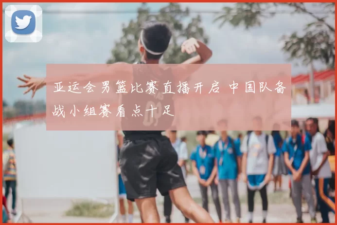 亚运会男篮比赛直播开启 中国队备战小组赛看点十足