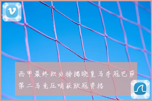 西甲最终积分榜揭晓皇马夺冠巴萨第二马竞压哨获欧冠资格