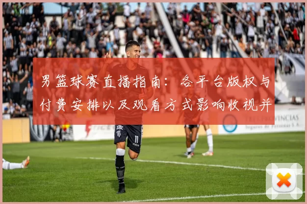 男篮球赛直播指南：各平台版权与付费安排以及观看方式影响收视并形成看点