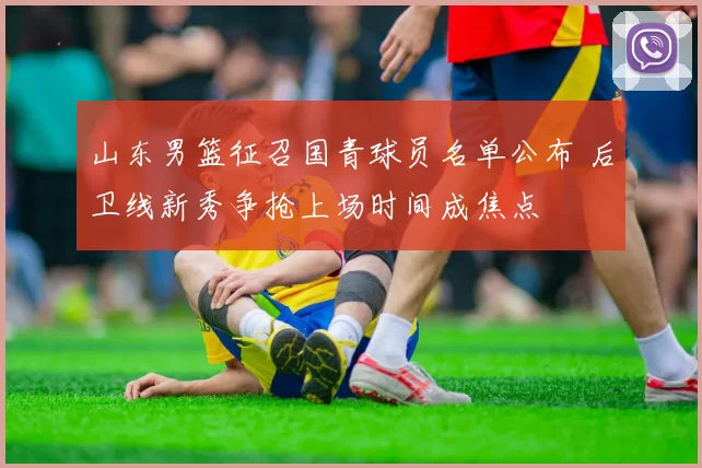 山东男篮征召国青球员名单公布 后卫线新秀争抢上场时间成焦点