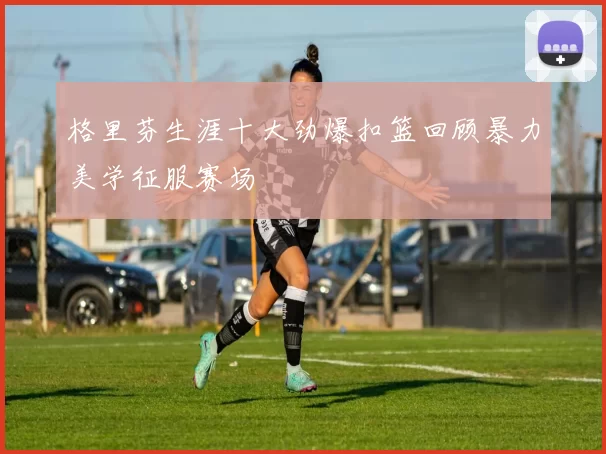 格里芬生涯十大劲爆扣篮回顾暴力美学征服赛场