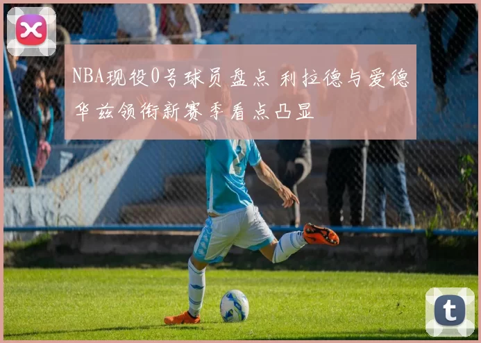 NBA现役0号球员盘点 利拉德与爱德华兹领衔新赛季看点凸显