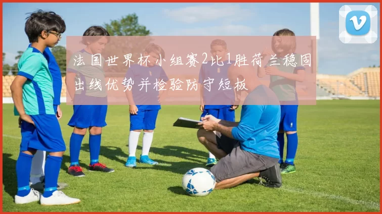 法国世界杯小组赛2比1胜荷兰稳固出线优势并检验防守短板