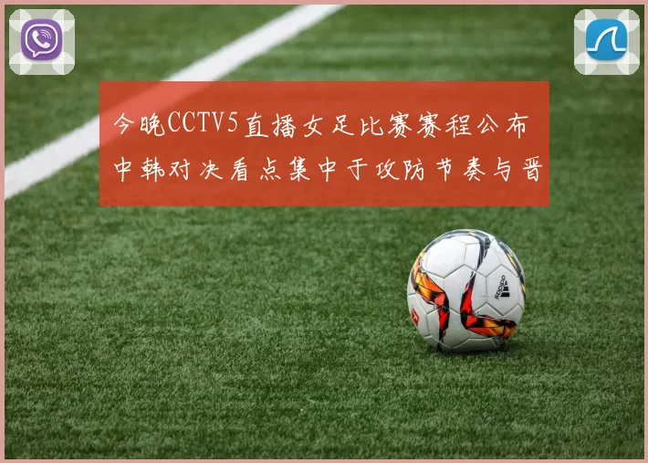 今晚CCTV5直播女足比赛赛程公布 中韩对决看点集中于攻防节奏与晋级形势