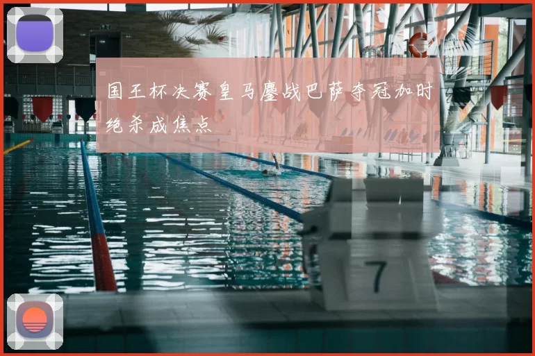 国王杯决赛皇马鏖战巴萨夺冠加时绝杀成焦点