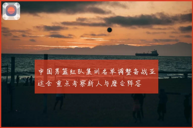 中国男篮红队集训名单调整备战亚运会 重点考察新人与磨合阵容