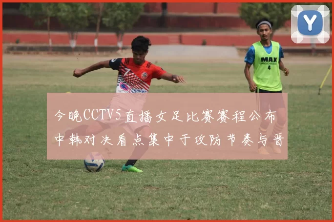 今晚CCTV5直播女足比赛赛程公布 中韩对决看点集中于攻防节奏与晋级形势