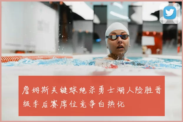 詹姆斯关键球绝杀勇士湖人险胜晋级季后赛席位竞争白热化