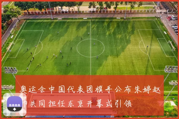 奥运会中国代表团旗手公布朱婷赵帅共同担任东京开幕式引领