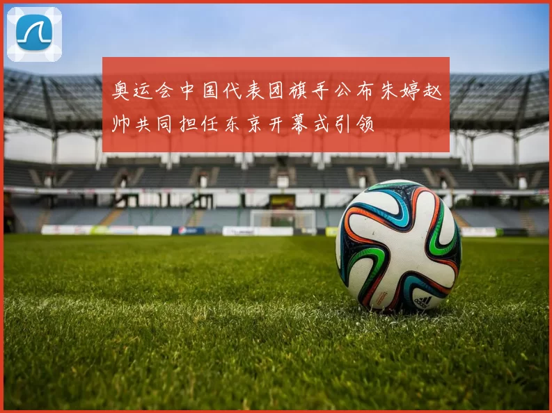 奥运会中国代表团旗手公布朱婷赵帅共同担任东京开幕式引领