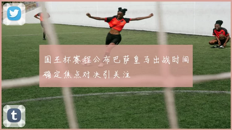 国王杯赛程公布巴萨皇马出战时间确定焦点对决引关注