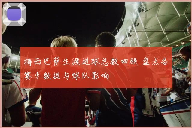 梅西巴萨生涯进球总数回顾 盘点各赛季数据与球队影响