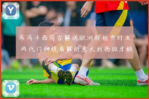 布冯卡西同台解说欧洲杯经典对决 两代门神视角解析意大利西班牙较量