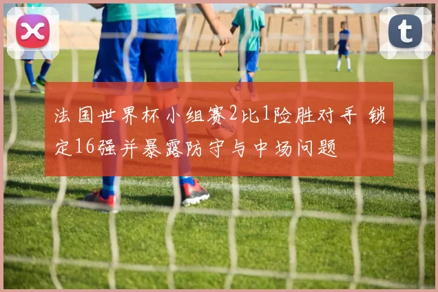 法国世界杯小组赛2比1险胜对手 锁定16强并暴露防守与中场问题