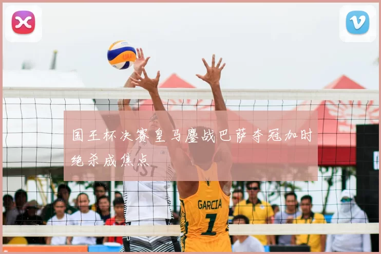 国王杯决赛皇马鏖战巴萨夺冠加时绝杀成焦点